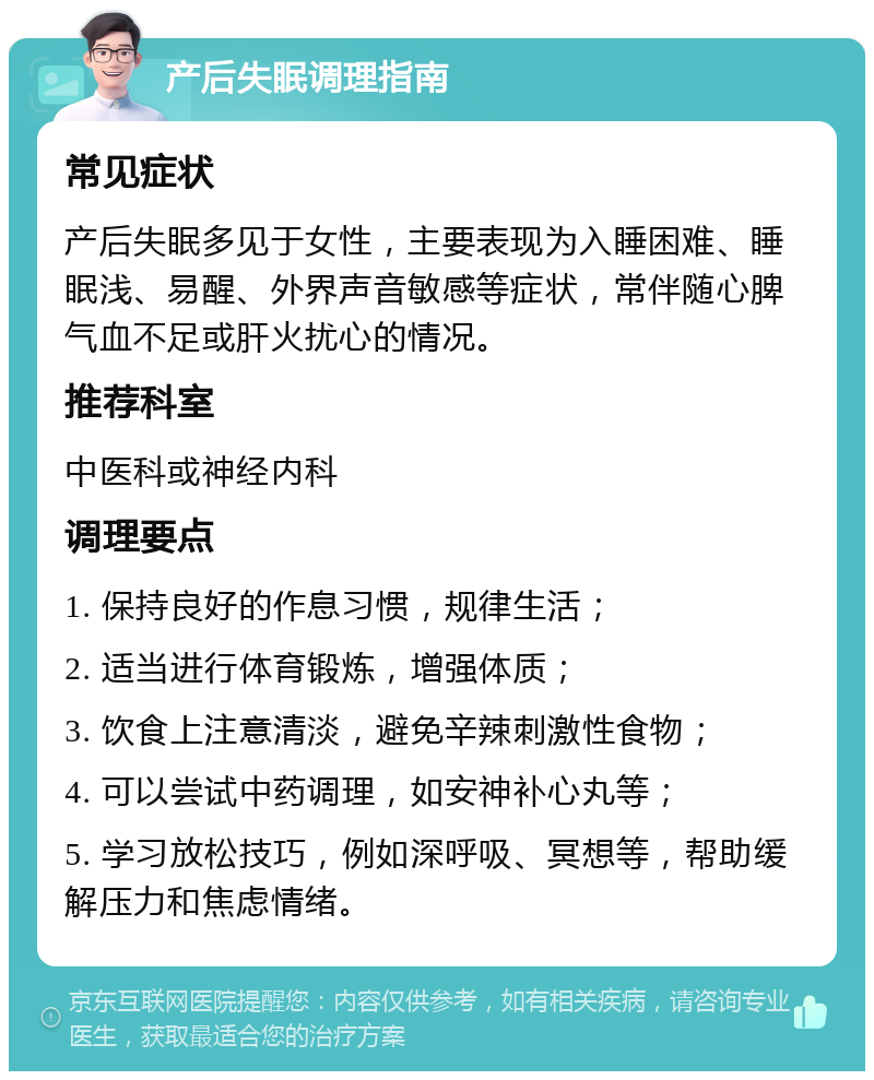 产后失眠调理指南 常见症状 产后失眠多见于女性，主要表现为入睡困难、睡眠浅、易醒、外界声音敏感等症状，常伴随心脾气血不足或肝火扰心的情况。 推荐科室 中医科或神经内科 调理要点 1. 保持良好的作息习惯，规律生活； 2. 适当进行体育锻炼，增强体质； 3. 饮食上注意清淡，避免辛辣刺激性食物； 4. 可以尝试中药调理，如安神补心丸等； 5. 学习放松技巧，例如深呼吸、冥想等，帮助缓解压力和焦虑情绪。