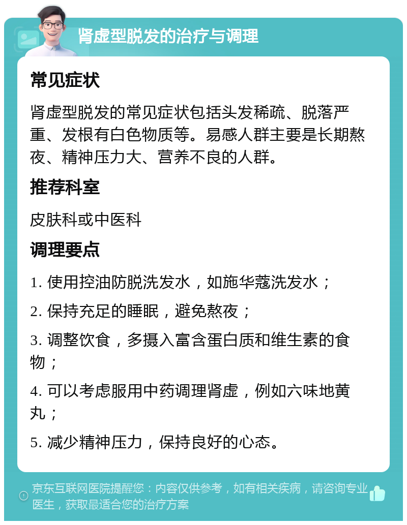 肾虚型脱发的治疗与调理 常见症状 肾虚型脱发的常见症状包括头发稀疏、脱落严重、发根有白色物质等。易感人群主要是长期熬夜、精神压力大、营养不良的人群。 推荐科室 皮肤科或中医科 调理要点 1. 使用控油防脱洗发水，如施华蔻洗发水； 2. 保持充足的睡眠，避免熬夜； 3. 调整饮食，多摄入富含蛋白质和维生素的食物； 4. 可以考虑服用中药调理肾虚，例如六味地黄丸； 5. 减少精神压力，保持良好的心态。