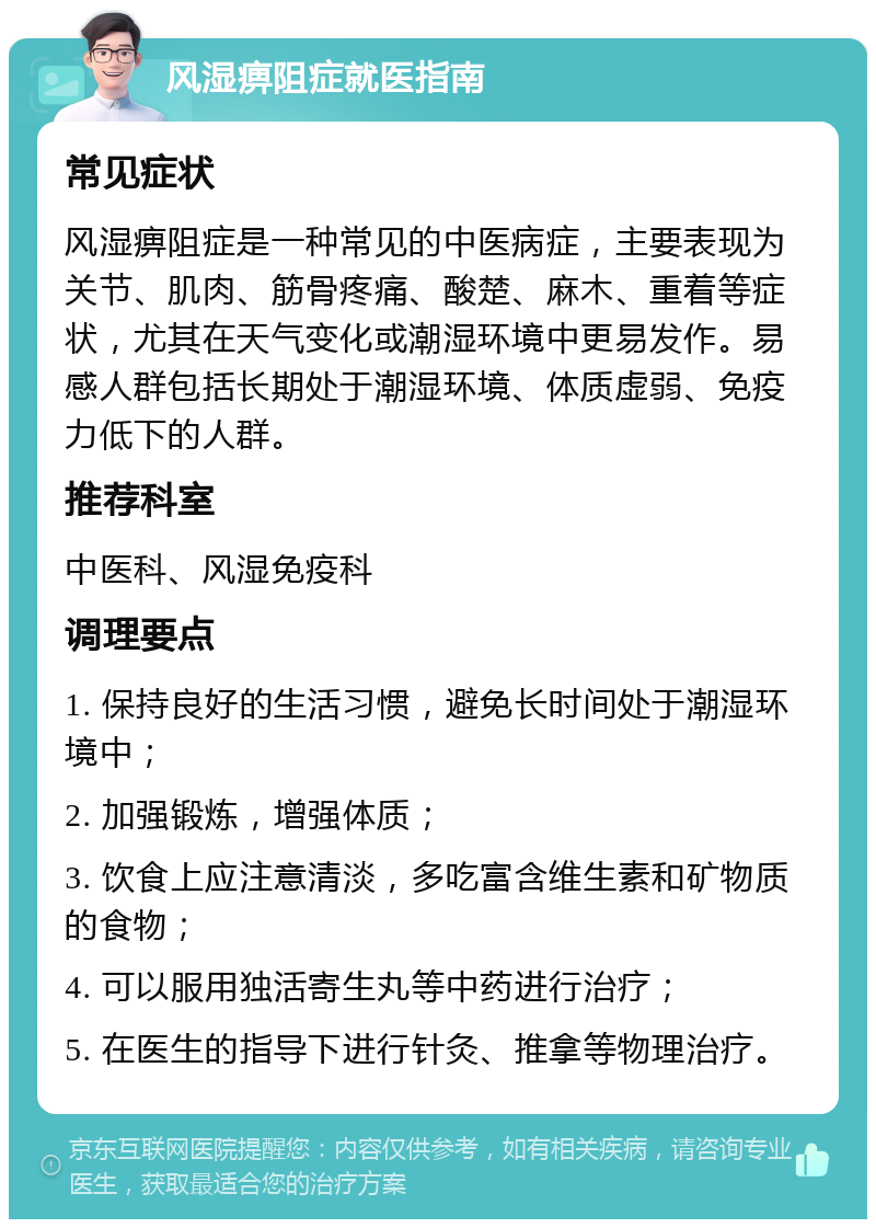 风湿痹阻症就医指南 常见症状 风湿痹阻症是一种常见的中医病症，主要表现为关节、肌肉、筋骨疼痛、酸楚、麻木、重着等症状，尤其在天气变化或潮湿环境中更易发作。易感人群包括长期处于潮湿环境、体质虚弱、免疫力低下的人群。 推荐科室 中医科、风湿免疫科 调理要点 1. 保持良好的生活习惯，避免长时间处于潮湿环境中； 2. 加强锻炼，增强体质； 3. 饮食上应注意清淡，多吃富含维生素和矿物质的食物； 4. 可以服用独活寄生丸等中药进行治疗； 5. 在医生的指导下进行针灸、推拿等物理治疗。