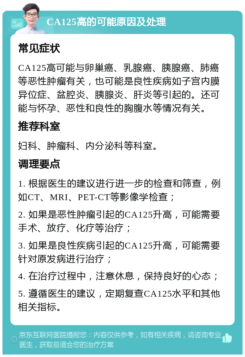 CA125高的可能原因及处理 常见症状 CA125高可能与卵巢癌、乳腺癌、胰腺癌、肺癌等恶性肿瘤有关，也可能是良性疾病如子宫内膜异位症、盆腔炎、胰腺炎、肝炎等引起的。还可能与怀孕、恶性和良性的胸腹水等情况有关。 推荐科室 妇科、肿瘤科、内分泌科等科室。 调理要点 1. 根据医生的建议进行进一步的检查和筛查，例如CT、MRI、PET-CT等影像学检查； 2. 如果是恶性肿瘤引起的CA125升高，可能需要手术、放疗、化疗等治疗； 3. 如果是良性疾病引起的CA125升高，可能需要针对原发病进行治疗； 4. 在治疗过程中，注意休息，保持良好的心态； 5. 遵循医生的建议，定期复查CA125水平和其他相关指标。