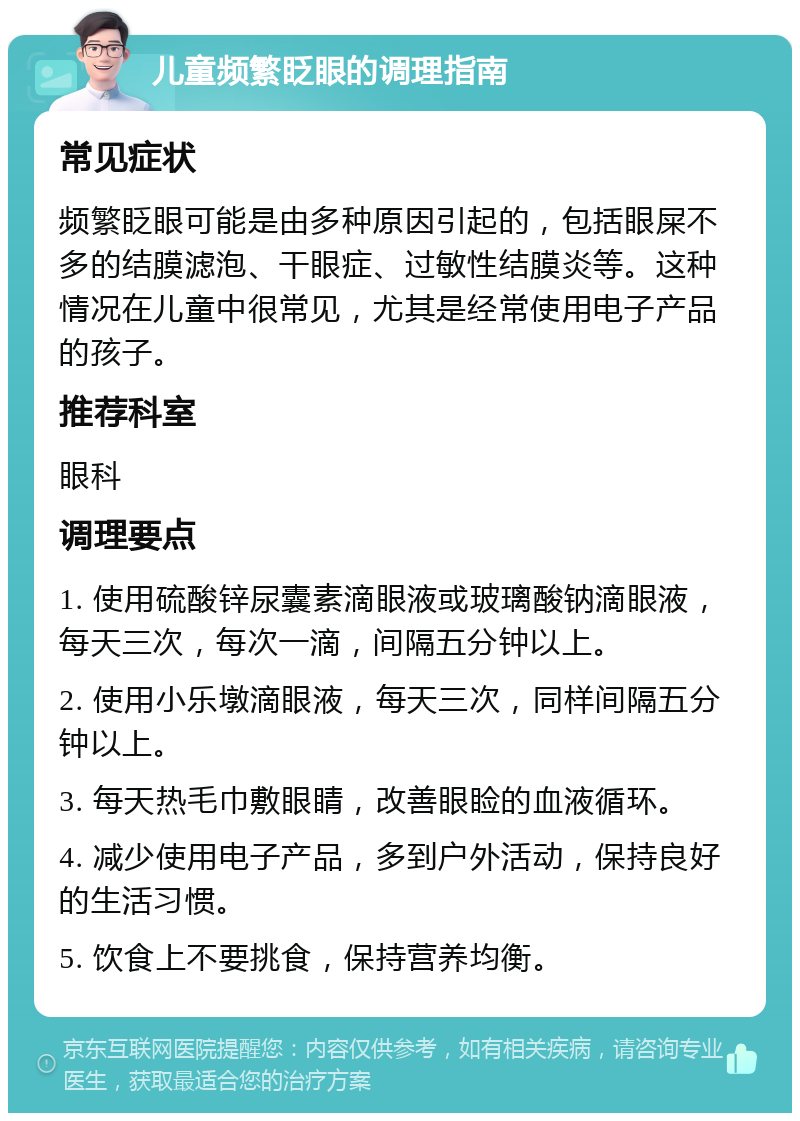 儿童频繁眨眼的调理指南 常见症状 频繁眨眼可能是由多种原因引起的，包括眼屎不多的结膜滤泡、干眼症、过敏性结膜炎等。这种情况在儿童中很常见，尤其是经常使用电子产品的孩子。 推荐科室 眼科 调理要点 1. 使用硫酸锌尿囊素滴眼液或玻璃酸钠滴眼液，每天三次，每次一滴，间隔五分钟以上。 2. 使用小乐墩滴眼液，每天三次，同样间隔五分钟以上。 3. 每天热毛巾敷眼睛，改善眼睑的血液循环。 4. 减少使用电子产品，多到户外活动，保持良好的生活习惯。 5. 饮食上不要挑食，保持营养均衡。