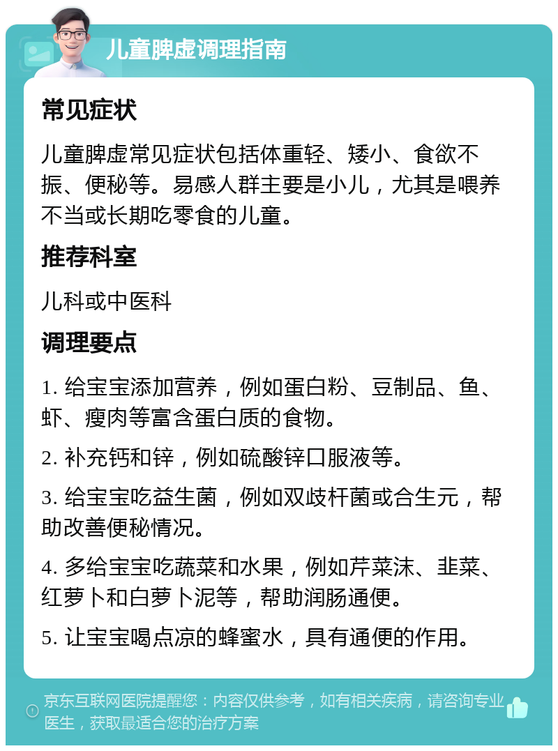 儿童脾虚调理指南 常见症状 儿童脾虚常见症状包括体重轻、矮小、食欲不振、便秘等。易感人群主要是小儿，尤其是喂养不当或长期吃零食的儿童。 推荐科室 儿科或中医科 调理要点 1. 给宝宝添加营养，例如蛋白粉、豆制品、鱼、虾、瘦肉等富含蛋白质的食物。 2. 补充钙和锌，例如硫酸锌口服液等。 3. 给宝宝吃益生菌，例如双歧杆菌或合生元，帮助改善便秘情况。 4. 多给宝宝吃蔬菜和水果，例如芹菜沫、韭菜、红萝卜和白萝卜泥等，帮助润肠通便。 5. 让宝宝喝点凉的蜂蜜水，具有通便的作用。