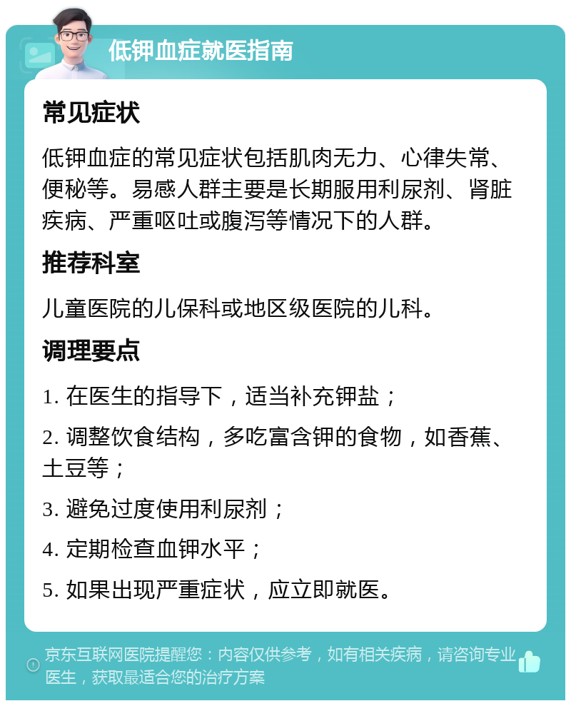 低钾血症就医指南 常见症状 低钾血症的常见症状包括肌肉无力、心律失常、便秘等。易感人群主要是长期服用利尿剂、肾脏疾病、严重呕吐或腹泻等情况下的人群。 推荐科室 儿童医院的儿保科或地区级医院的儿科。 调理要点 1. 在医生的指导下，适当补充钾盐； 2. 调整饮食结构，多吃富含钾的食物，如香蕉、土豆等； 3. 避免过度使用利尿剂； 4. 定期检查血钾水平； 5. 如果出现严重症状，应立即就医。