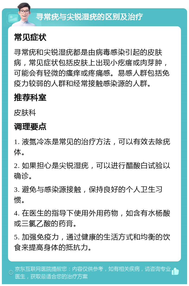 寻常疣与尖锐湿疣的区别及治疗 常见症状 寻常疣和尖锐湿疣都是由病毒感染引起的皮肤病，常见症状包括皮肤上出现小疙瘩或肉芽肿，可能会有轻微的瘙痒或疼痛感。易感人群包括免疫力较弱的人群和经常接触感染源的人群。 推荐科室 皮肤科 调理要点 1. 液氮冷冻是常见的治疗方法，可以有效去除疣体。 2. 如果担心是尖锐湿疣，可以进行醋酸白试验以确诊。 3. 避免与感染源接触，保持良好的个人卫生习惯。 4. 在医生的指导下使用外用药物，如含有水杨酸或三氯乙酸的药膏。 5. 加强免疫力，通过健康的生活方式和均衡的饮食来提高身体的抵抗力。