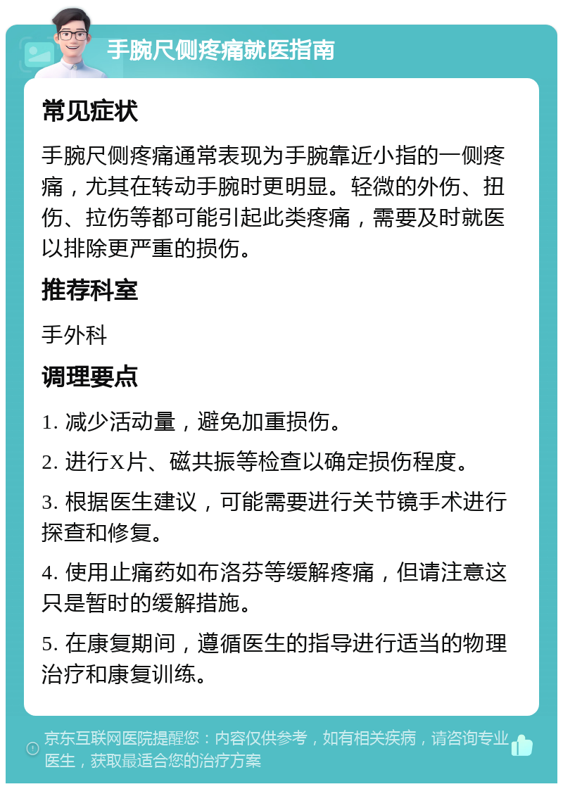 手腕尺侧疼痛就医指南 常见症状 手腕尺侧疼痛通常表现为手腕靠近小指的一侧疼痛，尤其在转动手腕时更明显。轻微的外伤、扭伤、拉伤等都可能引起此类疼痛，需要及时就医以排除更严重的损伤。 推荐科室 手外科 调理要点 1. 减少活动量，避免加重损伤。 2. 进行X片、磁共振等检查以确定损伤程度。 3. 根据医生建议，可能需要进行关节镜手术进行探查和修复。 4. 使用止痛药如布洛芬等缓解疼痛，但请注意这只是暂时的缓解措施。 5. 在康复期间，遵循医生的指导进行适当的物理治疗和康复训练。