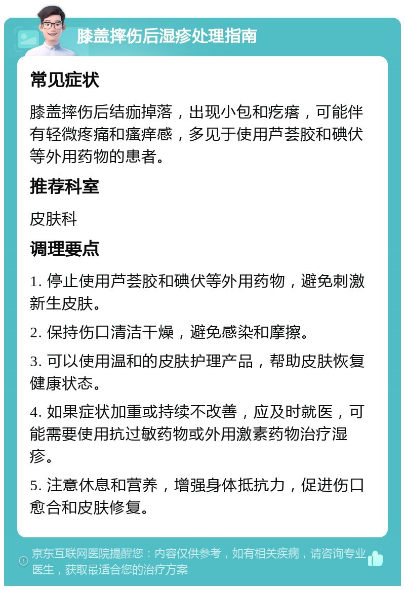 膝盖摔伤后湿疹处理指南 常见症状 膝盖摔伤后结痂掉落，出现小包和疙瘩，可能伴有轻微疼痛和瘙痒感，多见于使用芦荟胶和碘伏等外用药物的患者。 推荐科室 皮肤科 调理要点 1. 停止使用芦荟胶和碘伏等外用药物，避免刺激新生皮肤。 2. 保持伤口清洁干燥，避免感染和摩擦。 3. 可以使用温和的皮肤护理产品，帮助皮肤恢复健康状态。 4. 如果症状加重或持续不改善，应及时就医，可能需要使用抗过敏药物或外用激素药物治疗湿疹。 5. 注意休息和营养，增强身体抵抗力，促进伤口愈合和皮肤修复。