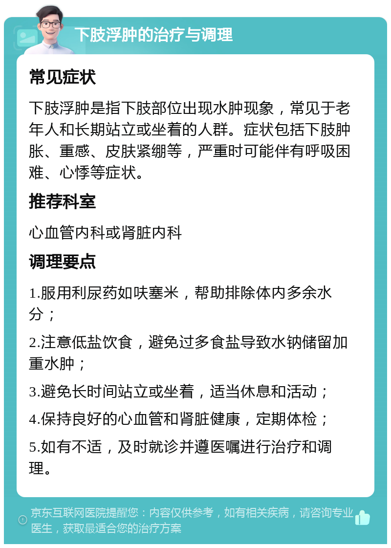 下肢浮肿的治疗与调理 常见症状 下肢浮肿是指下肢部位出现水肿现象，常见于老年人和长期站立或坐着的人群。症状包括下肢肿胀、重感、皮肤紧绷等，严重时可能伴有呼吸困难、心悸等症状。 推荐科室 心血管内科或肾脏内科 调理要点 1.服用利尿药如呋塞米，帮助排除体内多余水分； 2.注意低盐饮食，避免过多食盐导致水钠储留加重水肿； 3.避免长时间站立或坐着，适当休息和活动； 4.保持良好的心血管和肾脏健康，定期体检； 5.如有不适，及时就诊并遵医嘱进行治疗和调理。