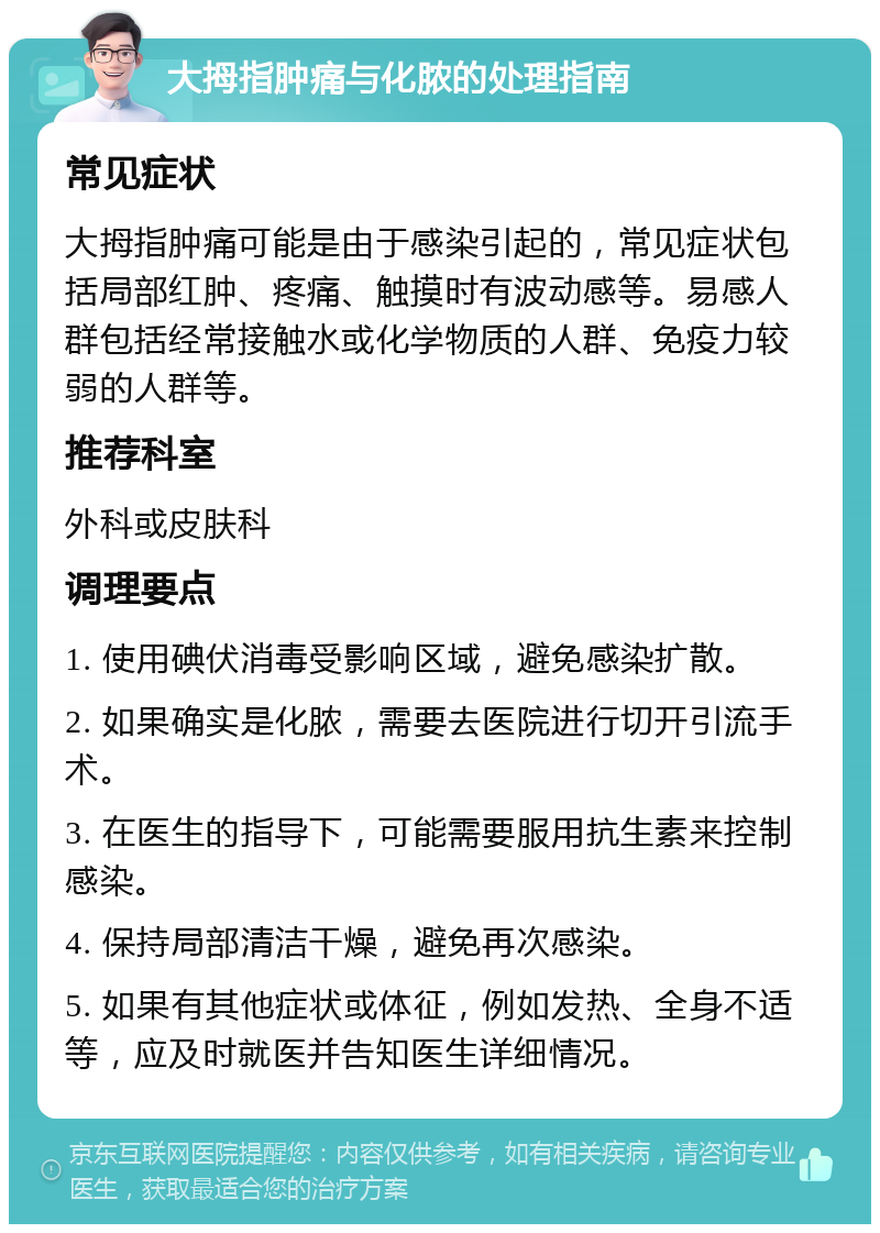 大拇指肿痛与化脓的处理指南 常见症状 大拇指肿痛可能是由于感染引起的，常见症状包括局部红肿、疼痛、触摸时有波动感等。易感人群包括经常接触水或化学物质的人群、免疫力较弱的人群等。 推荐科室 外科或皮肤科 调理要点 1. 使用碘伏消毒受影响区域，避免感染扩散。 2. 如果确实是化脓，需要去医院进行切开引流手术。 3. 在医生的指导下，可能需要服用抗生素来控制感染。 4. 保持局部清洁干燥，避免再次感染。 5. 如果有其他症状或体征，例如发热、全身不适等，应及时就医并告知医生详细情况。