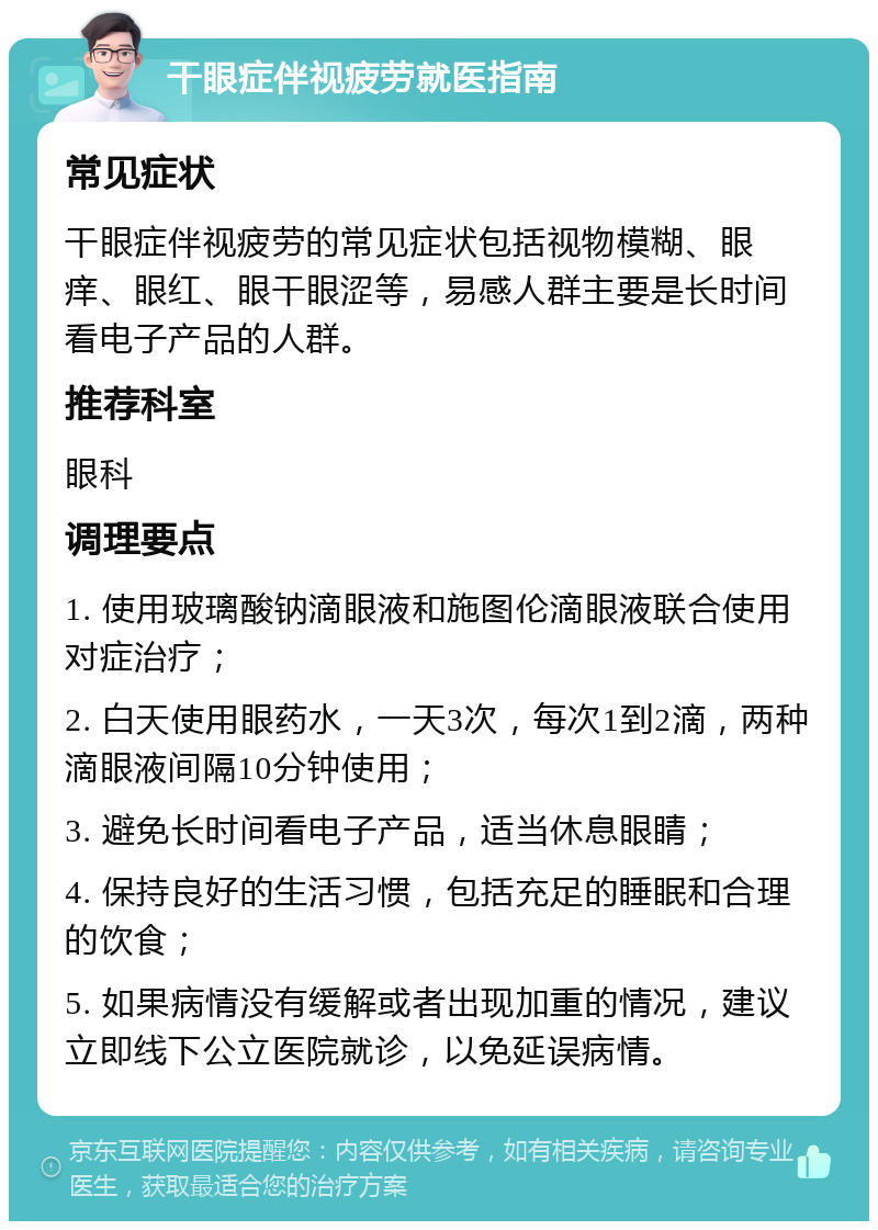 干眼症伴视疲劳就医指南 常见症状 干眼症伴视疲劳的常见症状包括视物模糊、眼痒、眼红、眼干眼涩等，易感人群主要是长时间看电子产品的人群。 推荐科室 眼科 调理要点 1. 使用玻璃酸钠滴眼液和施图伦滴眼液联合使用对症治疗； 2. 白天使用眼药水，一天3次，每次1到2滴，两种滴眼液间隔10分钟使用； 3. 避免长时间看电子产品，适当休息眼睛； 4. 保持良好的生活习惯，包括充足的睡眠和合理的饮食； 5. 如果病情没有缓解或者出现加重的情况，建议立即线下公立医院就诊，以免延误病情。