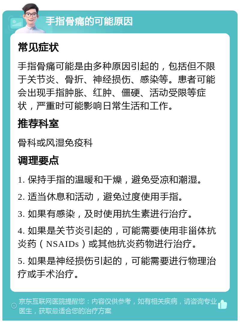 手指骨痛的可能原因 常见症状 手指骨痛可能是由多种原因引起的，包括但不限于关节炎、骨折、神经损伤、感染等。患者可能会出现手指肿胀、红肿、僵硬、活动受限等症状，严重时可能影响日常生活和工作。 推荐科室 骨科或风湿免疫科 调理要点 1. 保持手指的温暖和干燥，避免受凉和潮湿。 2. 适当休息和活动，避免过度使用手指。 3. 如果有感染，及时使用抗生素进行治疗。 4. 如果是关节炎引起的，可能需要使用非甾体抗炎药（NSAIDs）或其他抗炎药物进行治疗。 5. 如果是神经损伤引起的，可能需要进行物理治疗或手术治疗。