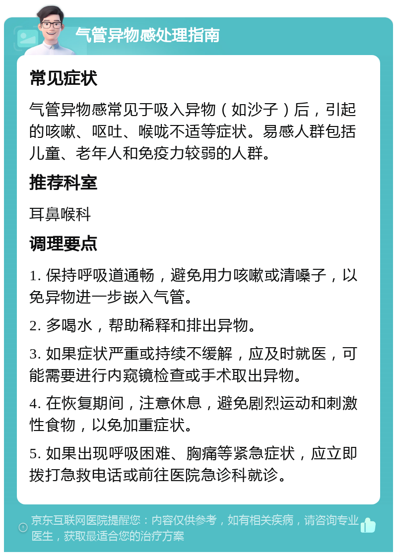 气管异物感处理指南 常见症状 气管异物感常见于吸入异物（如沙子）后，引起的咳嗽、呕吐、喉咙不适等症状。易感人群包括儿童、老年人和免疫力较弱的人群。 推荐科室 耳鼻喉科 调理要点 1. 保持呼吸道通畅，避免用力咳嗽或清嗓子，以免异物进一步嵌入气管。 2. 多喝水，帮助稀释和排出异物。 3. 如果症状严重或持续不缓解，应及时就医，可能需要进行内窥镜检查或手术取出异物。 4. 在恢复期间，注意休息，避免剧烈运动和刺激性食物，以免加重症状。 5. 如果出现呼吸困难、胸痛等紧急症状，应立即拨打急救电话或前往医院急诊科就诊。