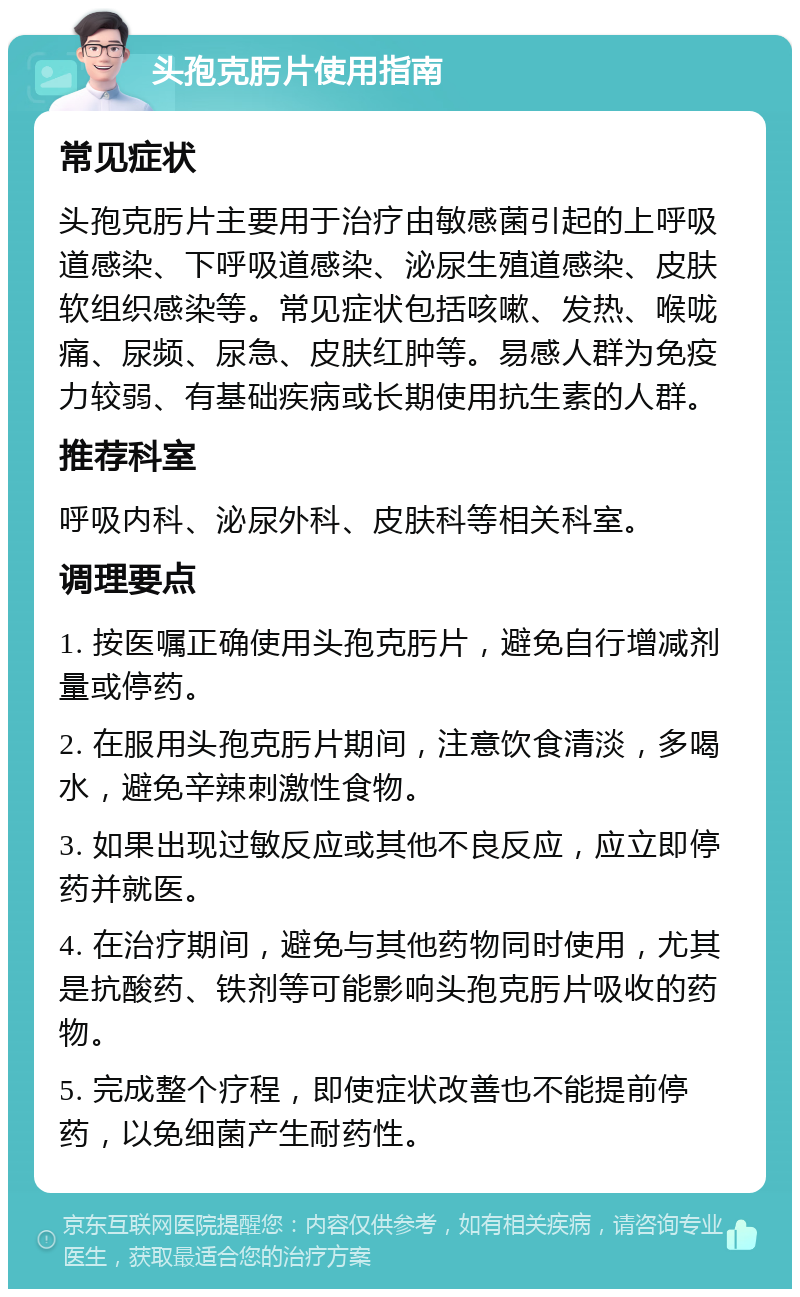 头孢克肟片使用指南 常见症状 头孢克肟片主要用于治疗由敏感菌引起的上呼吸道感染、下呼吸道感染、泌尿生殖道感染、皮肤软组织感染等。常见症状包括咳嗽、发热、喉咙痛、尿频、尿急、皮肤红肿等。易感人群为免疫力较弱、有基础疾病或长期使用抗生素的人群。 推荐科室 呼吸内科、泌尿外科、皮肤科等相关科室。 调理要点 1. 按医嘱正确使用头孢克肟片，避免自行增减剂量或停药。 2. 在服用头孢克肟片期间，注意饮食清淡，多喝水，避免辛辣刺激性食物。 3. 如果出现过敏反应或其他不良反应，应立即停药并就医。 4. 在治疗期间，避免与其他药物同时使用，尤其是抗酸药、铁剂等可能影响头孢克肟片吸收的药物。 5. 完成整个疗程，即使症状改善也不能提前停药，以免细菌产生耐药性。