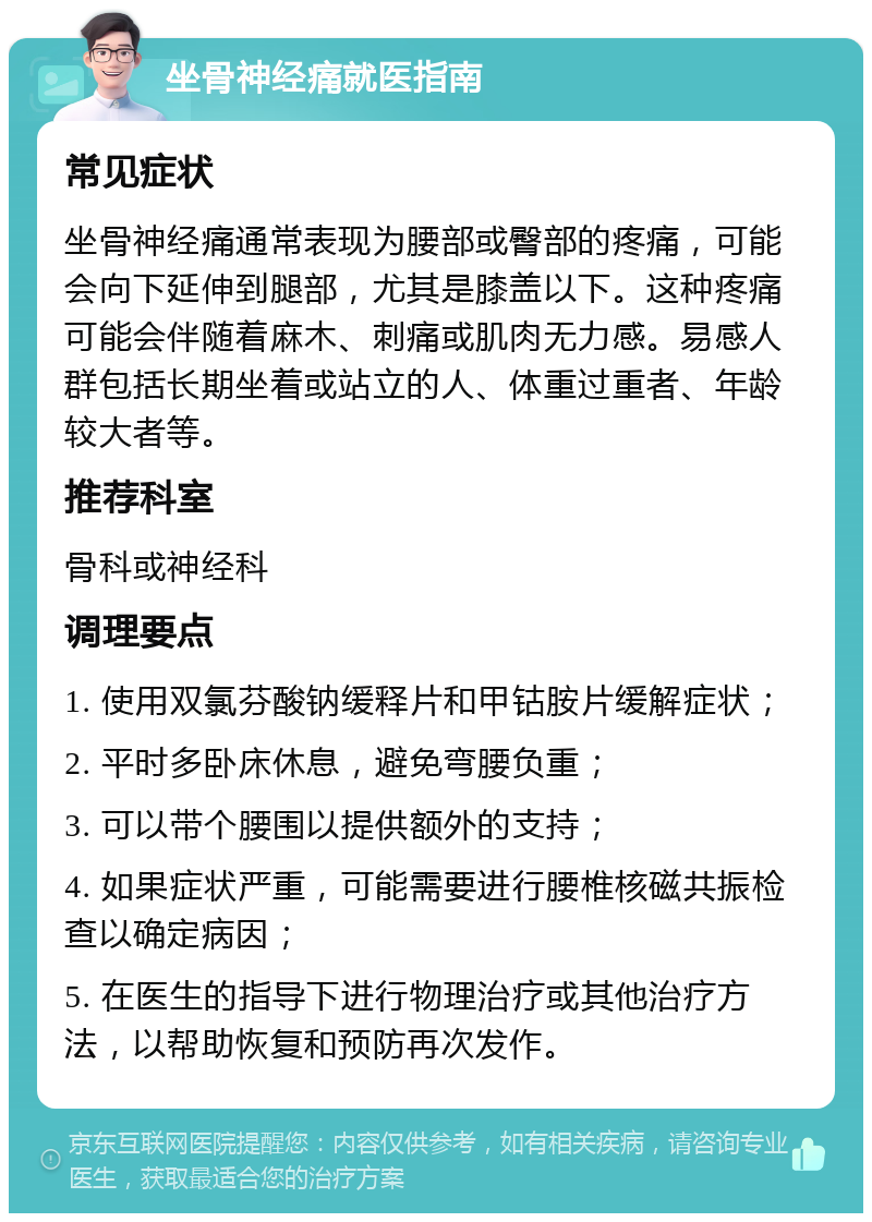 坐骨神经痛就医指南 常见症状 坐骨神经痛通常表现为腰部或臀部的疼痛，可能会向下延伸到腿部，尤其是膝盖以下。这种疼痛可能会伴随着麻木、刺痛或肌肉无力感。易感人群包括长期坐着或站立的人、体重过重者、年龄较大者等。 推荐科室 骨科或神经科 调理要点 1. 使用双氯芬酸钠缓释片和甲钴胺片缓解症状； 2. 平时多卧床休息，避免弯腰负重； 3. 可以带个腰围以提供额外的支持； 4. 如果症状严重，可能需要进行腰椎核磁共振检查以确定病因； 5. 在医生的指导下进行物理治疗或其他治疗方法，以帮助恢复和预防再次发作。