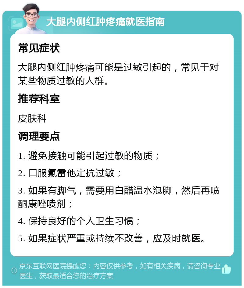 大腿内侧红肿疼痛就医指南 常见症状 大腿内侧红肿疼痛可能是过敏引起的，常见于对某些物质过敏的人群。 推荐科室 皮肤科 调理要点 1. 避免接触可能引起过敏的物质； 2. 口服氯雷他定抗过敏； 3. 如果有脚气，需要用白醋温水泡脚，然后再喷酮康唑喷剂； 4. 保持良好的个人卫生习惯； 5. 如果症状严重或持续不改善，应及时就医。