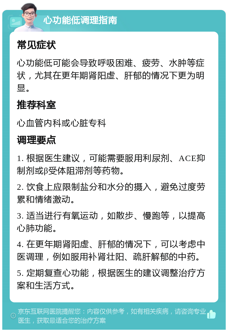 心功能低调理指南 常见症状 心功能低可能会导致呼吸困难、疲劳、水肿等症状，尤其在更年期肾阳虚、肝郁的情况下更为明显。 推荐科室 心血管内科或心脏专科 调理要点 1. 根据医生建议，可能需要服用利尿剂、ACE抑制剂或β受体阻滞剂等药物。 2. 饮食上应限制盐分和水分的摄入，避免过度劳累和情绪激动。 3. 适当进行有氧运动，如散步、慢跑等，以提高心肺功能。 4. 在更年期肾阳虚、肝郁的情况下，可以考虑中医调理，例如服用补肾壮阳、疏肝解郁的中药。 5. 定期复查心功能，根据医生的建议调整治疗方案和生活方式。