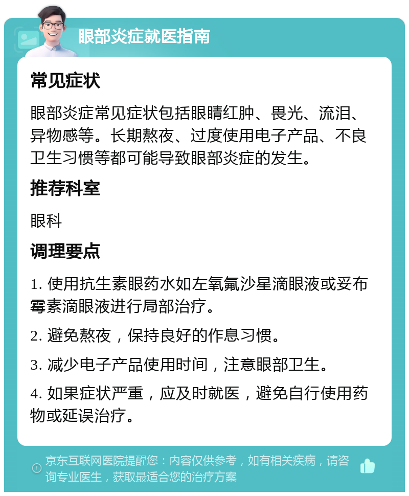 眼部炎症就医指南 常见症状 眼部炎症常见症状包括眼睛红肿、畏光、流泪、异物感等。长期熬夜、过度使用电子产品、不良卫生习惯等都可能导致眼部炎症的发生。 推荐科室 眼科 调理要点 1. 使用抗生素眼药水如左氧氟沙星滴眼液或妥布霉素滴眼液进行局部治疗。 2. 避免熬夜，保持良好的作息习惯。 3. 减少电子产品使用时间，注意眼部卫生。 4. 如果症状严重，应及时就医，避免自行使用药物或延误治疗。