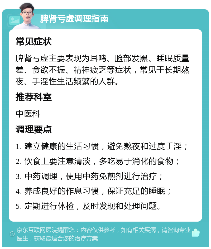 脾肾亏虚调理指南 常见症状 脾肾亏虚主要表现为耳鸣、脸部发黑、睡眠质量差、食欲不振、精神疲乏等症状，常见于长期熬夜、手淫性生活频繁的人群。 推荐科室 中医科 调理要点 1. 建立健康的生活习惯，避免熬夜和过度手淫； 2. 饮食上要注意清淡，多吃易于消化的食物； 3. 中药调理，使用中药免煎剂进行治疗； 4. 养成良好的作息习惯，保证充足的睡眠； 5. 定期进行体检，及时发现和处理问题。