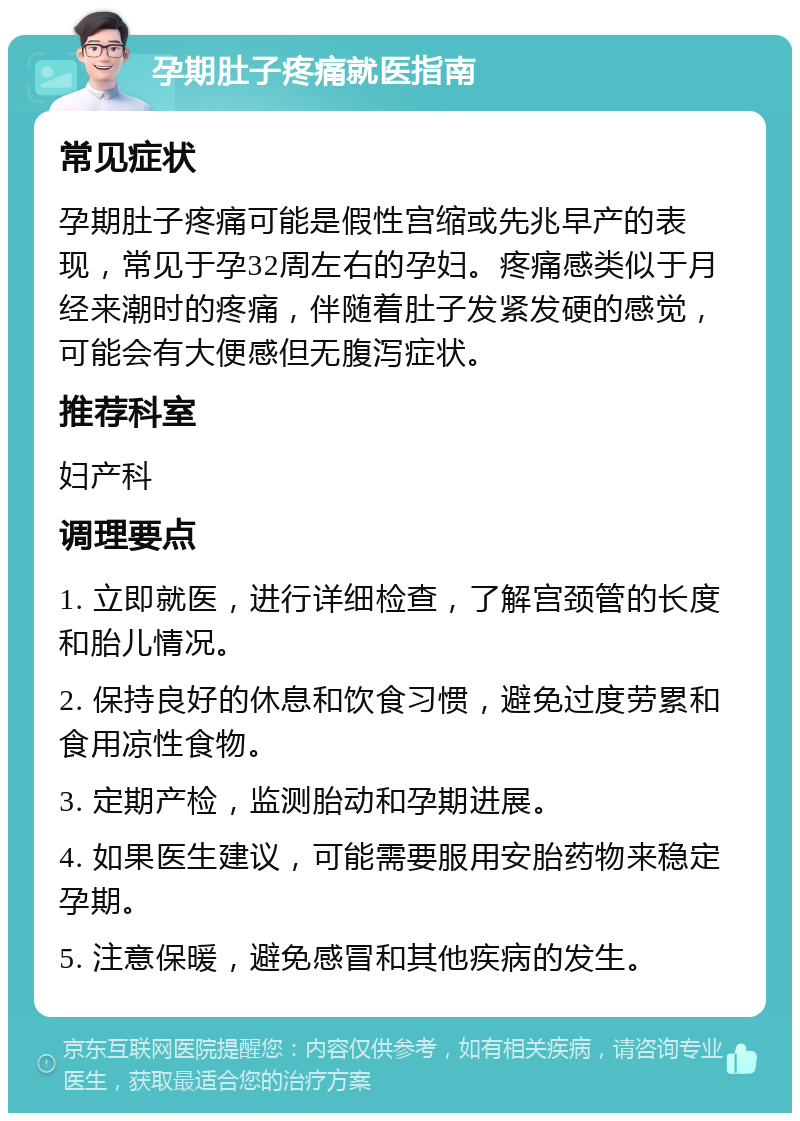 孕期肚子疼痛就医指南 常见症状 孕期肚子疼痛可能是假性宫缩或先兆早产的表现，常见于孕32周左右的孕妇。疼痛感类似于月经来潮时的疼痛，伴随着肚子发紧发硬的感觉，可能会有大便感但无腹泻症状。 推荐科室 妇产科 调理要点 1. 立即就医，进行详细检查，了解宫颈管的长度和胎儿情况。 2. 保持良好的休息和饮食习惯，避免过度劳累和食用凉性食物。 3. 定期产检，监测胎动和孕期进展。 4. 如果医生建议，可能需要服用安胎药物来稳定孕期。 5. 注意保暖，避免感冒和其他疾病的发生。