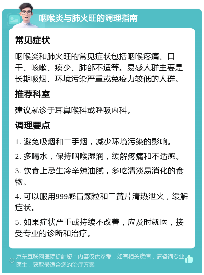 咽喉炎与肺火旺的调理指南 常见症状 咽喉炎和肺火旺的常见症状包括咽喉疼痛、口干、咳嗽、痰少、肺部不适等。易感人群主要是长期吸烟、环境污染严重或免疫力较低的人群。 推荐科室 建议就诊于耳鼻喉科或呼吸内科。 调理要点 1. 避免吸烟和二手烟，减少环境污染的影响。 2. 多喝水，保持咽喉湿润，缓解疼痛和不适感。 3. 饮食上忌生冷辛辣油腻，多吃清淡易消化的食物。 4. 可以服用999感冒颗粒和三黄片清热泄火，缓解症状。 5. 如果症状严重或持续不改善，应及时就医，接受专业的诊断和治疗。