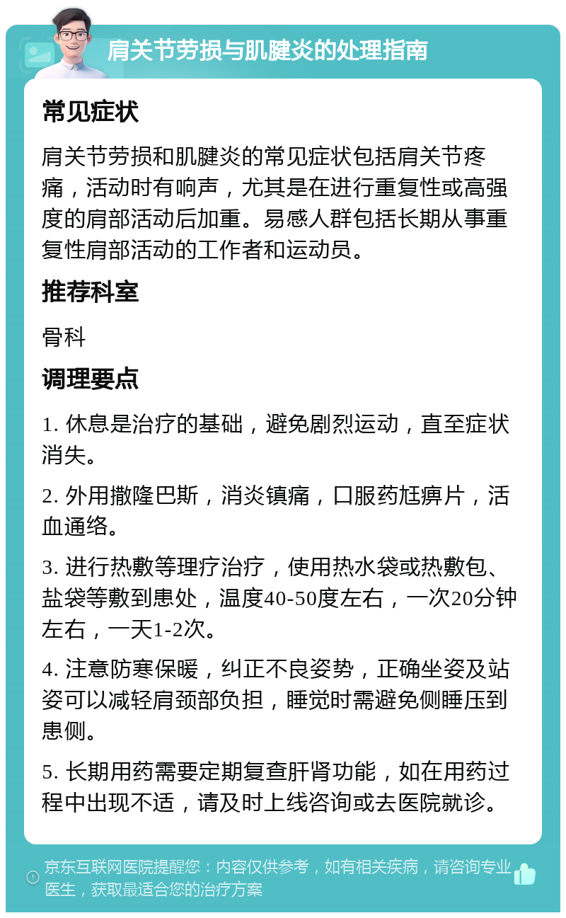 肩关节劳损与肌腱炎的处理指南 常见症状 肩关节劳损和肌腱炎的常见症状包括肩关节疼痛，活动时有响声，尤其是在进行重复性或高强度的肩部活动后加重。易感人群包括长期从事重复性肩部活动的工作者和运动员。 推荐科室 骨科 调理要点 1. 休息是治疗的基础，避免剧烈运动，直至症状消失。 2. 外用撒隆巴斯，消炎镇痛，口服药尪痹片，活血通络。 3. 进行热敷等理疗治疗，使用热水袋或热敷包、盐袋等敷到患处，温度40-50度左右，一次20分钟左右，一天1-2次。 4. 注意防寒保暖，纠正不良姿势，正确坐姿及站姿可以减轻肩颈部负担，睡觉时需避免侧睡压到患侧。 5. 长期用药需要定期复查肝肾功能，如在用药过程中出现不适，请及时上线咨询或去医院就诊。