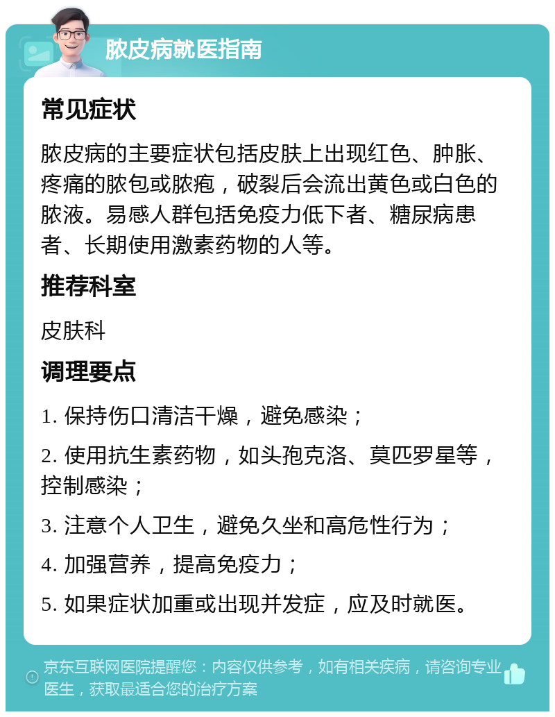 脓皮病就医指南 常见症状 脓皮病的主要症状包括皮肤上出现红色、肿胀、疼痛的脓包或脓疱，破裂后会流出黄色或白色的脓液。易感人群包括免疫力低下者、糖尿病患者、长期使用激素药物的人等。 推荐科室 皮肤科 调理要点 1. 保持伤口清洁干燥，避免感染； 2. 使用抗生素药物，如头孢克洛、莫匹罗星等，控制感染； 3. 注意个人卫生，避免久坐和高危性行为； 4. 加强营养，提高免疫力； 5. 如果症状加重或出现并发症，应及时就医。