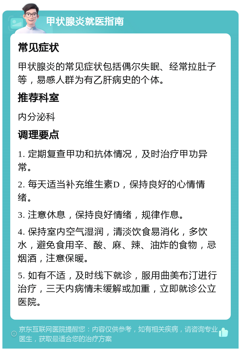 甲状腺炎就医指南 常见症状 甲状腺炎的常见症状包括偶尔失眠、经常拉肚子等，易感人群为有乙肝病史的个体。 推荐科室 内分泌科 调理要点 1. 定期复查甲功和抗体情况，及时治疗甲功异常。 2. 每天适当补充维生素D，保持良好的心情情绪。 3. 注意休息，保持良好情绪，规律作息。 4. 保持室内空气湿润，清淡饮食易消化，多饮水，避免食用辛、酸、麻、辣、油炸的食物，忌烟酒，注意保暖。 5. 如有不适，及时线下就诊，服用曲美布汀进行治疗，三天内病情未缓解或加重，立即就诊公立医院。