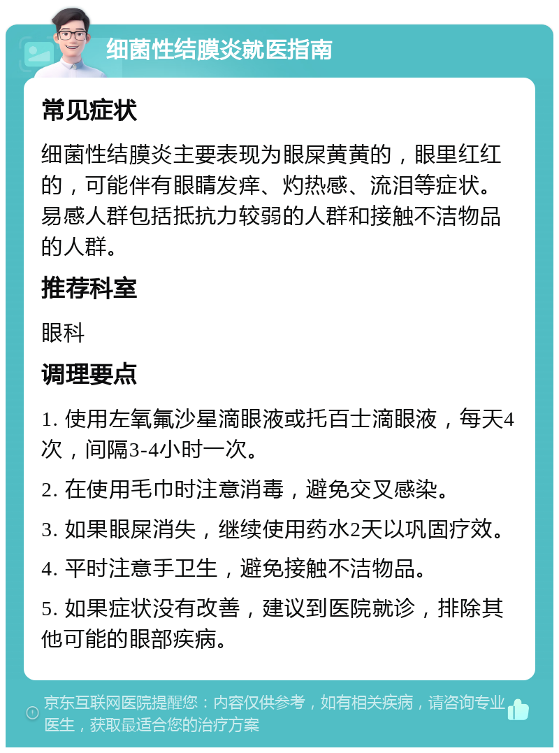 细菌性结膜炎就医指南 常见症状 细菌性结膜炎主要表现为眼屎黄黄的，眼里红红的，可能伴有眼睛发痒、灼热感、流泪等症状。易感人群包括抵抗力较弱的人群和接触不洁物品的人群。 推荐科室 眼科 调理要点 1. 使用左氧氟沙星滴眼液或托百士滴眼液，每天4次，间隔3-4小时一次。 2. 在使用毛巾时注意消毒，避免交叉感染。 3. 如果眼屎消失，继续使用药水2天以巩固疗效。 4. 平时注意手卫生，避免接触不洁物品。 5. 如果症状没有改善，建议到医院就诊，排除其他可能的眼部疾病。