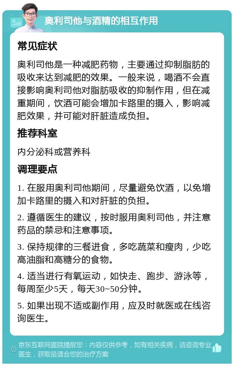 奥利司他与酒精的相互作用 常见症状 奥利司他是一种减肥药物，主要通过抑制脂肪的吸收来达到减肥的效果。一般来说，喝酒不会直接影响奥利司他对脂肪吸收的抑制作用，但在减重期间，饮酒可能会增加卡路里的摄入，影响减肥效果，并可能对肝脏造成负担。 推荐科室 内分泌科或营养科 调理要点 1. 在服用奥利司他期间，尽量避免饮酒，以免增加卡路里的摄入和对肝脏的负担。 2. 遵循医生的建议，按时服用奥利司他，并注意药品的禁忌和注意事项。 3. 保持规律的三餐进食，多吃蔬菜和瘦肉，少吃高油脂和高糖分的食物。 4. 适当进行有氧运动，如快走、跑步、游泳等，每周至少5天，每天30~50分钟。 5. 如果出现不适或副作用，应及时就医或在线咨询医生。