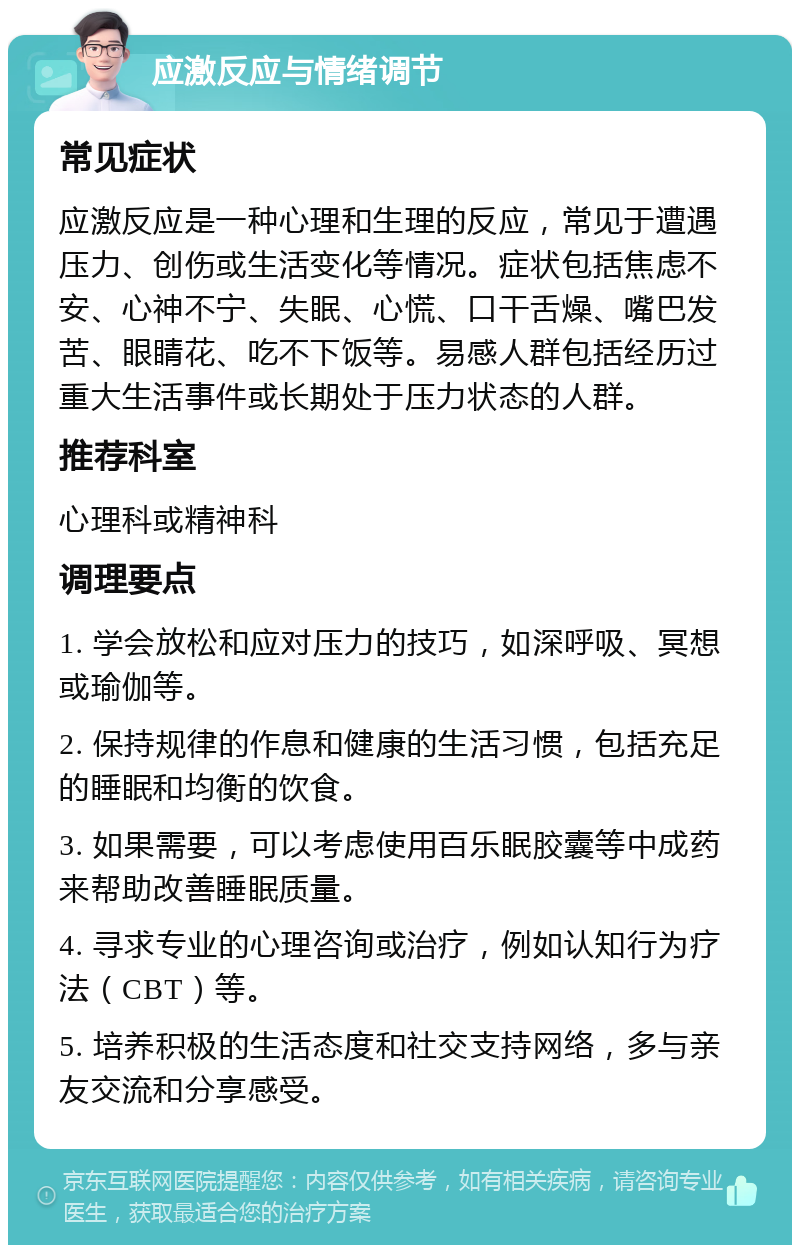 应激反应与情绪调节 常见症状 应激反应是一种心理和生理的反应，常见于遭遇压力、创伤或生活变化等情况。症状包括焦虑不安、心神不宁、失眠、心慌、口干舌燥、嘴巴发苦、眼睛花、吃不下饭等。易感人群包括经历过重大生活事件或长期处于压力状态的人群。 推荐科室 心理科或精神科 调理要点 1. 学会放松和应对压力的技巧，如深呼吸、冥想或瑜伽等。 2. 保持规律的作息和健康的生活习惯，包括充足的睡眠和均衡的饮食。 3. 如果需要，可以考虑使用百乐眠胶囊等中成药来帮助改善睡眠质量。 4. 寻求专业的心理咨询或治疗，例如认知行为疗法（CBT）等。 5. 培养积极的生活态度和社交支持网络，多与亲友交流和分享感受。