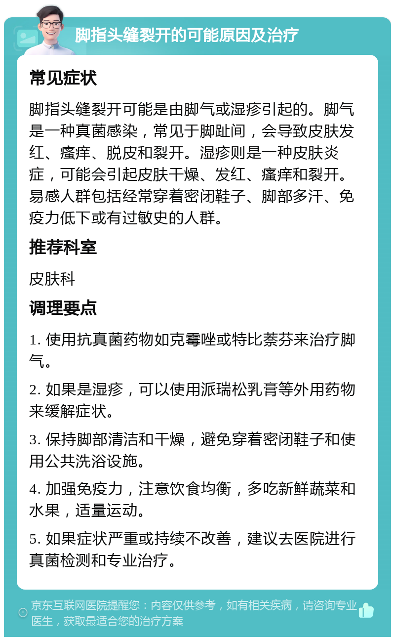 脚指头缝裂开的可能原因及治疗 常见症状 脚指头缝裂开可能是由脚气或湿疹引起的。脚气是一种真菌感染，常见于脚趾间，会导致皮肤发红、瘙痒、脱皮和裂开。湿疹则是一种皮肤炎症，可能会引起皮肤干燥、发红、瘙痒和裂开。易感人群包括经常穿着密闭鞋子、脚部多汗、免疫力低下或有过敏史的人群。 推荐科室 皮肤科 调理要点 1. 使用抗真菌药物如克霉唑或特比萘芬来治疗脚气。 2. 如果是湿疹，可以使用派瑞松乳膏等外用药物来缓解症状。 3. 保持脚部清洁和干燥，避免穿着密闭鞋子和使用公共洗浴设施。 4. 加强免疫力，注意饮食均衡，多吃新鲜蔬菜和水果，适量运动。 5. 如果症状严重或持续不改善，建议去医院进行真菌检测和专业治疗。