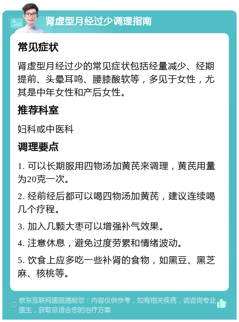 肾虚型月经过少调理指南 常见症状 肾虚型月经过少的常见症状包括经量减少、经期提前、头晕耳鸣、腰膝酸软等，多见于女性，尤其是中年女性和产后女性。 推荐科室 妇科或中医科 调理要点 1. 可以长期服用四物汤加黄芪来调理，黄芪用量为20克一次。 2. 经前经后都可以喝四物汤加黄芪，建议连续喝几个疗程。 3. 加入几颗大枣可以增强补气效果。 4. 注意休息，避免过度劳累和情绪波动。 5. 饮食上应多吃一些补肾的食物，如黑豆、黑芝麻、核桃等。