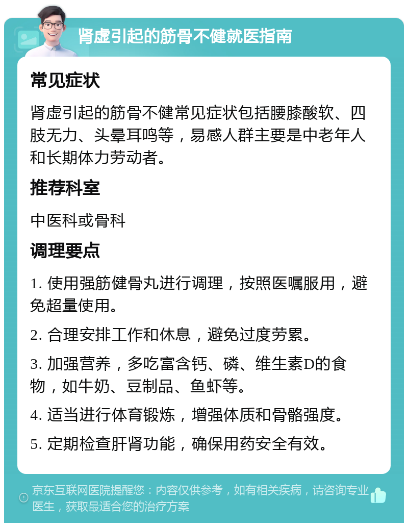 肾虚引起的筋骨不健就医指南 常见症状 肾虚引起的筋骨不健常见症状包括腰膝酸软、四肢无力、头晕耳鸣等，易感人群主要是中老年人和长期体力劳动者。 推荐科室 中医科或骨科 调理要点 1. 使用强筋健骨丸进行调理，按照医嘱服用，避免超量使用。 2. 合理安排工作和休息，避免过度劳累。 3. 加强营养，多吃富含钙、磷、维生素D的食物，如牛奶、豆制品、鱼虾等。 4. 适当进行体育锻炼，增强体质和骨骼强度。 5. 定期检查肝肾功能，确保用药安全有效。