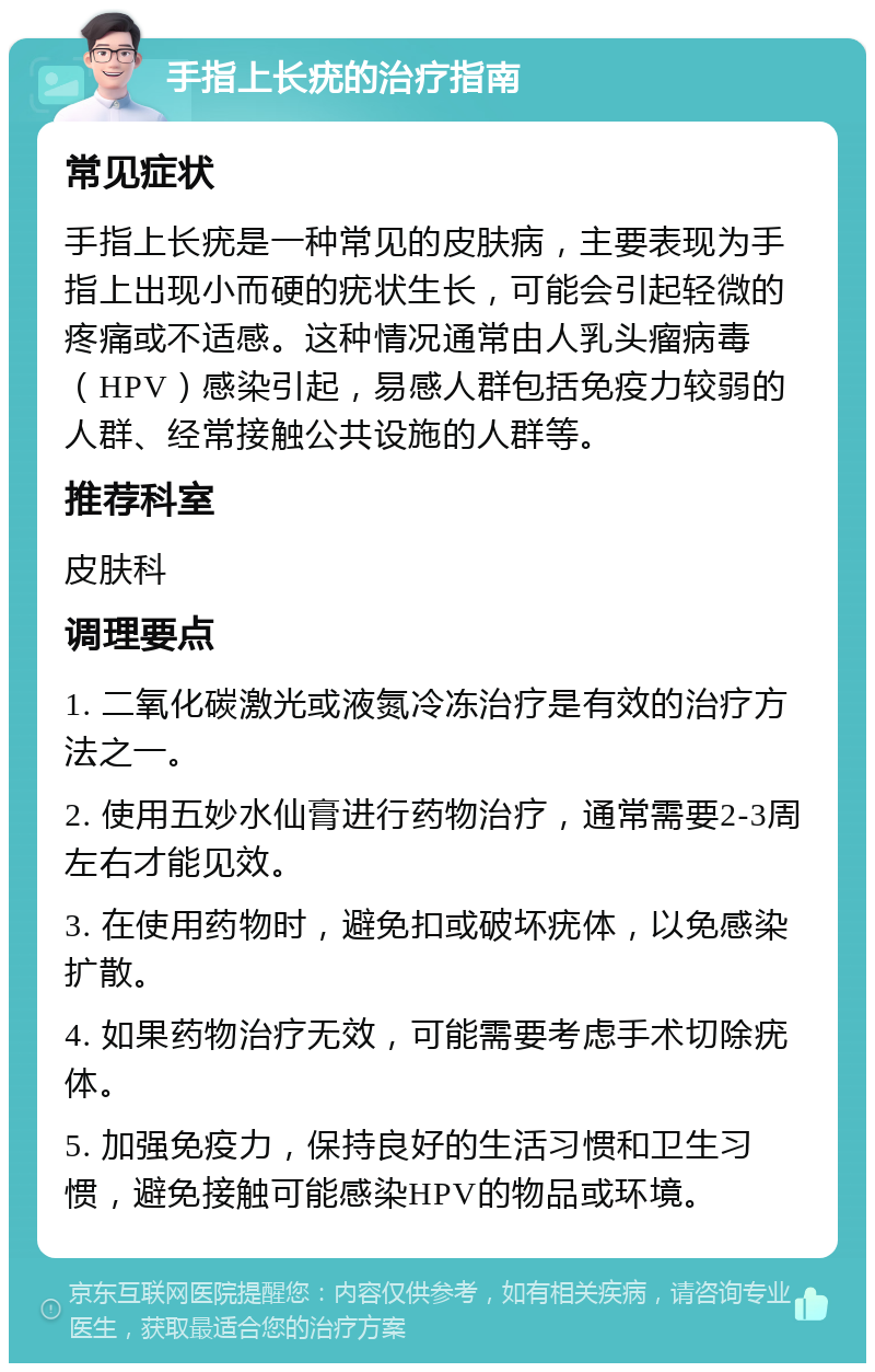 手指上长疣的治疗指南 常见症状 手指上长疣是一种常见的皮肤病，主要表现为手指上出现小而硬的疣状生长，可能会引起轻微的疼痛或不适感。这种情况通常由人乳头瘤病毒（HPV）感染引起，易感人群包括免疫力较弱的人群、经常接触公共设施的人群等。 推荐科室 皮肤科 调理要点 1. 二氧化碳激光或液氮冷冻治疗是有效的治疗方法之一。 2. 使用五妙水仙膏进行药物治疗，通常需要2-3周左右才能见效。 3. 在使用药物时，避免扣或破坏疣体，以免感染扩散。 4. 如果药物治疗无效，可能需要考虑手术切除疣体。 5. 加强免疫力，保持良好的生活习惯和卫生习惯，避免接触可能感染HPV的物品或环境。