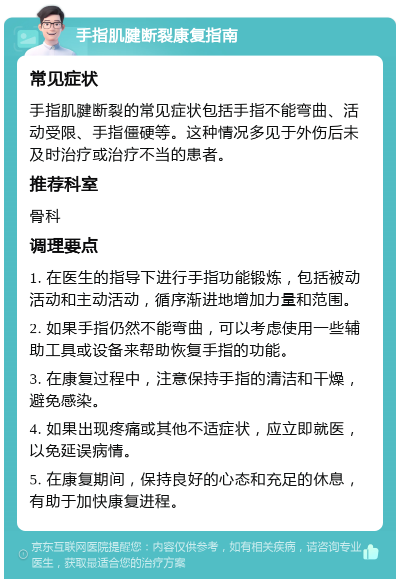 手指肌腱断裂康复指南 常见症状 手指肌腱断裂的常见症状包括手指不能弯曲、活动受限、手指僵硬等。这种情况多见于外伤后未及时治疗或治疗不当的患者。 推荐科室 骨科 调理要点 1. 在医生的指导下进行手指功能锻炼，包括被动活动和主动活动，循序渐进地增加力量和范围。 2. 如果手指仍然不能弯曲，可以考虑使用一些辅助工具或设备来帮助恢复手指的功能。 3. 在康复过程中，注意保持手指的清洁和干燥，避免感染。 4. 如果出现疼痛或其他不适症状，应立即就医，以免延误病情。 5. 在康复期间，保持良好的心态和充足的休息，有助于加快康复进程。