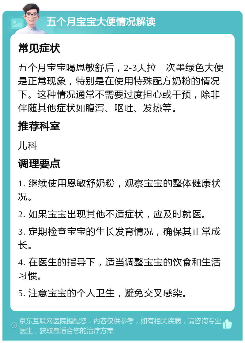 五个月宝宝大便情况解读 常见症状 五个月宝宝喝恩敏舒后，2-3天拉一次墨绿色大便是正常现象，特别是在使用特殊配方奶粉的情况下。这种情况通常不需要过度担心或干预，除非伴随其他症状如腹泻、呕吐、发热等。 推荐科室 儿科 调理要点 1. 继续使用恩敏舒奶粉，观察宝宝的整体健康状况。 2. 如果宝宝出现其他不适症状，应及时就医。 3. 定期检查宝宝的生长发育情况，确保其正常成长。 4. 在医生的指导下，适当调整宝宝的饮食和生活习惯。 5. 注意宝宝的个人卫生，避免交叉感染。