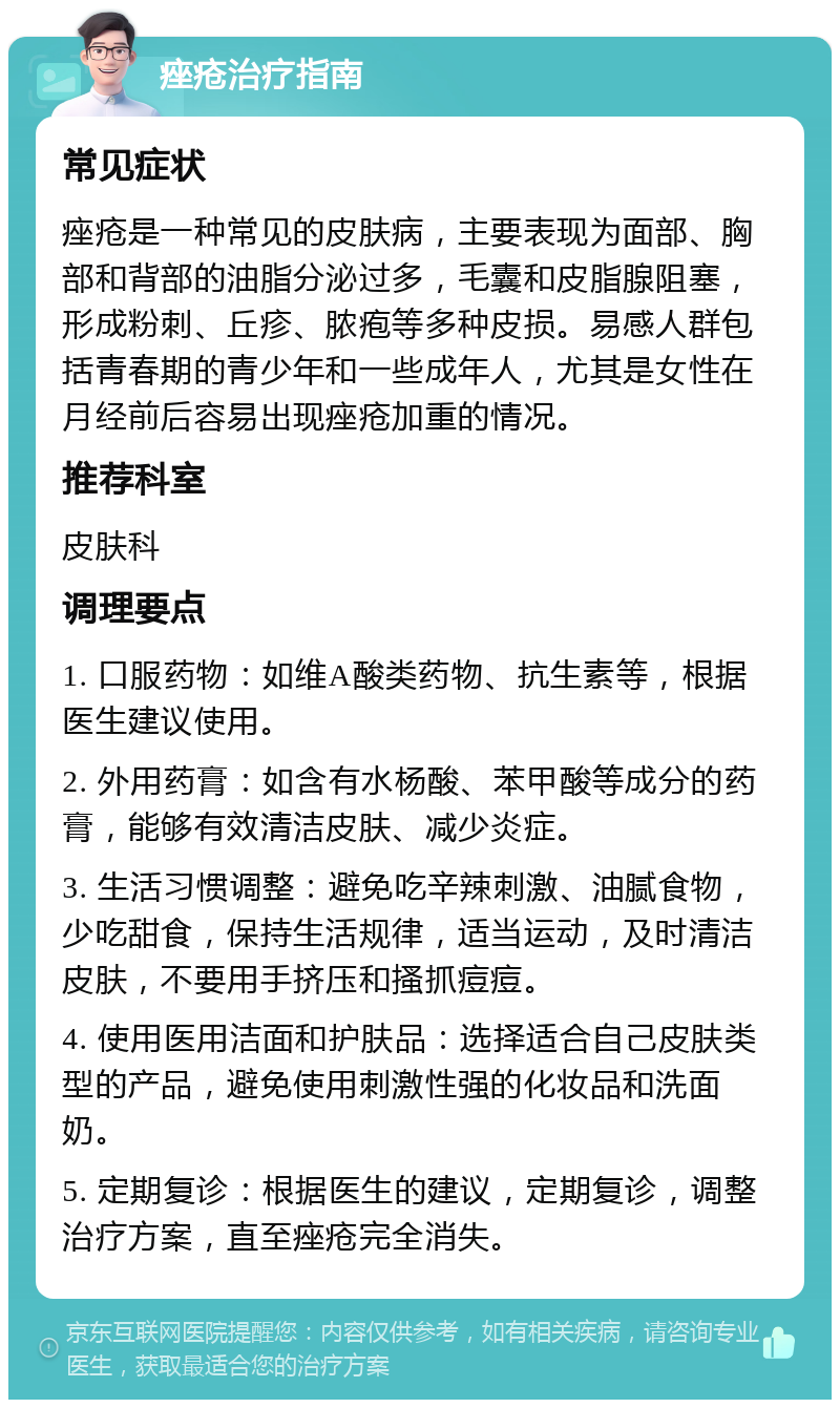 痤疮治疗指南 常见症状 痤疮是一种常见的皮肤病，主要表现为面部、胸部和背部的油脂分泌过多，毛囊和皮脂腺阻塞，形成粉刺、丘疹、脓疱等多种皮损。易感人群包括青春期的青少年和一些成年人，尤其是女性在月经前后容易出现痤疮加重的情况。 推荐科室 皮肤科 调理要点 1. 口服药物：如维A酸类药物、抗生素等，根据医生建议使用。 2. 外用药膏：如含有水杨酸、苯甲酸等成分的药膏，能够有效清洁皮肤、减少炎症。 3. 生活习惯调整：避免吃辛辣刺激、油腻食物，少吃甜食，保持生活规律，适当运动，及时清洁皮肤，不要用手挤压和搔抓痘痘。 4. 使用医用洁面和护肤品：选择适合自己皮肤类型的产品，避免使用刺激性强的化妆品和洗面奶。 5. 定期复诊：根据医生的建议，定期复诊，调整治疗方案，直至痤疮完全消失。