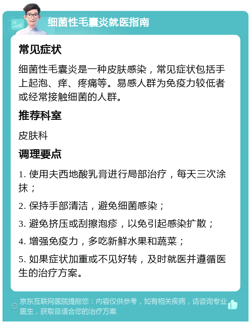 细菌性毛囊炎就医指南 常见症状 细菌性毛囊炎是一种皮肤感染，常见症状包括手上起泡、痒、疼痛等。易感人群为免疫力较低者或经常接触细菌的人群。 推荐科室 皮肤科 调理要点 1. 使用夫西地酸乳膏进行局部治疗，每天三次涂抹； 2. 保持手部清洁，避免细菌感染； 3. 避免挤压或刮擦泡疹，以免引起感染扩散； 4. 增强免疫力，多吃新鲜水果和蔬菜； 5. 如果症状加重或不见好转，及时就医并遵循医生的治疗方案。