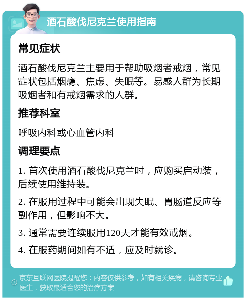 酒石酸伐尼克兰使用指南 常见症状 酒石酸伐尼克兰主要用于帮助吸烟者戒烟，常见症状包括烟瘾、焦虑、失眠等。易感人群为长期吸烟者和有戒烟需求的人群。 推荐科室 呼吸内科或心血管内科 调理要点 1. 首次使用酒石酸伐尼克兰时，应购买启动装，后续使用维持装。 2. 在服用过程中可能会出现失眠、胃肠道反应等副作用，但影响不大。 3. 通常需要连续服用120天才能有效戒烟。 4. 在服药期间如有不适，应及时就诊。