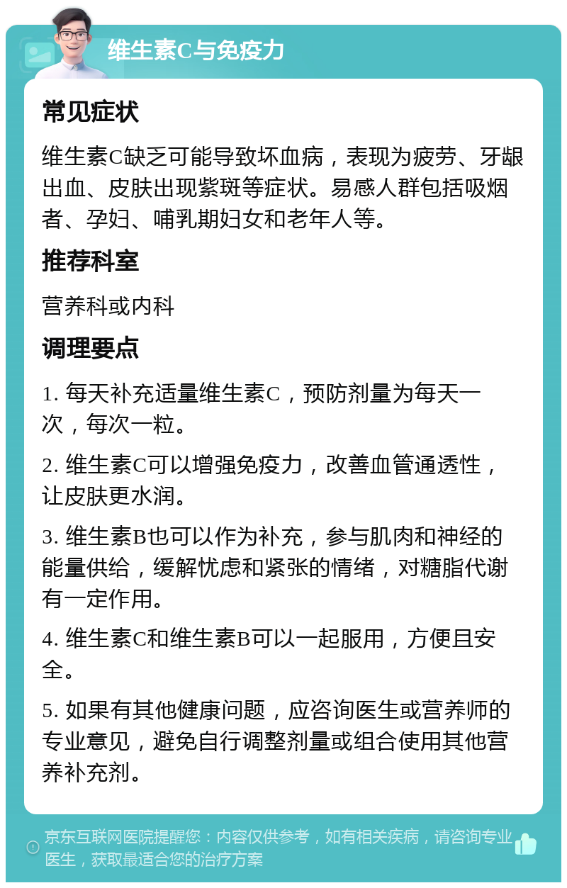 维生素C与免疫力 常见症状 维生素C缺乏可能导致坏血病，表现为疲劳、牙龈出血、皮肤出现紫斑等症状。易感人群包括吸烟者、孕妇、哺乳期妇女和老年人等。 推荐科室 营养科或内科 调理要点 1. 每天补充适量维生素C，预防剂量为每天一次，每次一粒。 2. 维生素C可以增强免疫力，改善血管通透性，让皮肤更水润。 3. 维生素B也可以作为补充，参与肌肉和神经的能量供给，缓解忧虑和紧张的情绪，对糖脂代谢有一定作用。 4. 维生素C和维生素B可以一起服用，方便且安全。 5. 如果有其他健康问题，应咨询医生或营养师的专业意见，避免自行调整剂量或组合使用其他营养补充剂。