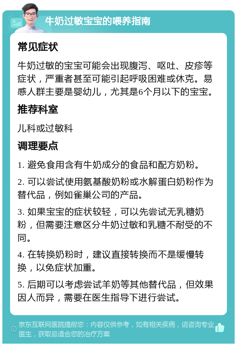 牛奶过敏宝宝的喂养指南 常见症状 牛奶过敏的宝宝可能会出现腹泻、呕吐、皮疹等症状，严重者甚至可能引起呼吸困难或休克。易感人群主要是婴幼儿，尤其是6个月以下的宝宝。 推荐科室 儿科或过敏科 调理要点 1. 避免食用含有牛奶成分的食品和配方奶粉。 2. 可以尝试使用氨基酸奶粉或水解蛋白奶粉作为替代品，例如雀巢公司的产品。 3. 如果宝宝的症状较轻，可以先尝试无乳糖奶粉，但需要注意区分牛奶过敏和乳糖不耐受的不同。 4. 在转换奶粉时，建议直接转换而不是缓慢转换，以免症状加重。 5. 后期可以考虑尝试羊奶等其他替代品，但效果因人而异，需要在医生指导下进行尝试。