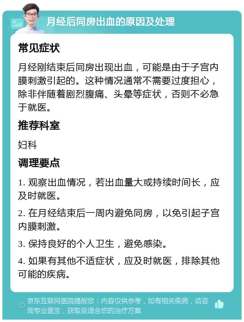 月经后同房出血的原因及处理 常见症状 月经刚结束后同房出现出血，可能是由于子宫内膜刺激引起的。这种情况通常不需要过度担心，除非伴随着剧烈腹痛、头晕等症状，否则不必急于就医。 推荐科室 妇科 调理要点 1. 观察出血情况，若出血量大或持续时间长，应及时就医。 2. 在月经结束后一周内避免同房，以免引起子宫内膜刺激。 3. 保持良好的个人卫生，避免感染。 4. 如果有其他不适症状，应及时就医，排除其他可能的疾病。