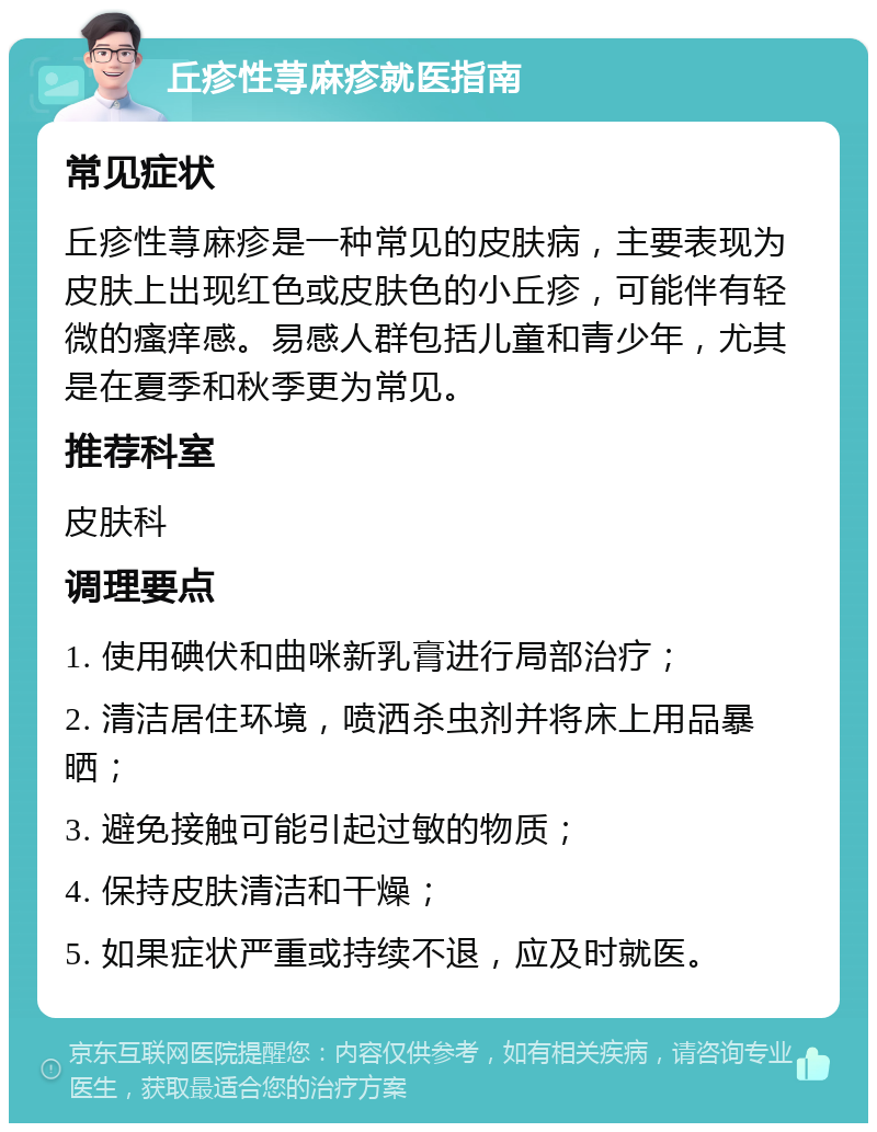 丘疹性荨麻疹就医指南 常见症状 丘疹性荨麻疹是一种常见的皮肤病，主要表现为皮肤上出现红色或皮肤色的小丘疹，可能伴有轻微的瘙痒感。易感人群包括儿童和青少年，尤其是在夏季和秋季更为常见。 推荐科室 皮肤科 调理要点 1. 使用碘伏和曲咪新乳膏进行局部治疗； 2. 清洁居住环境，喷洒杀虫剂并将床上用品暴晒； 3. 避免接触可能引起过敏的物质； 4. 保持皮肤清洁和干燥； 5. 如果症状严重或持续不退，应及时就医。