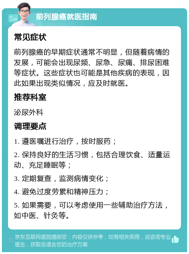 前列腺癌就医指南 常见症状 前列腺癌的早期症状通常不明显，但随着病情的发展，可能会出现尿频、尿急、尿痛、排尿困难等症状。这些症状也可能是其他疾病的表现，因此如果出现类似情况，应及时就医。 推荐科室 泌尿外科 调理要点 1. 遵医嘱进行治疗，按时服药； 2. 保持良好的生活习惯，包括合理饮食、适量运动、充足睡眠等； 3. 定期复查，监测病情变化； 4. 避免过度劳累和精神压力； 5. 如果需要，可以考虑使用一些辅助治疗方法，如中医、针灸等。