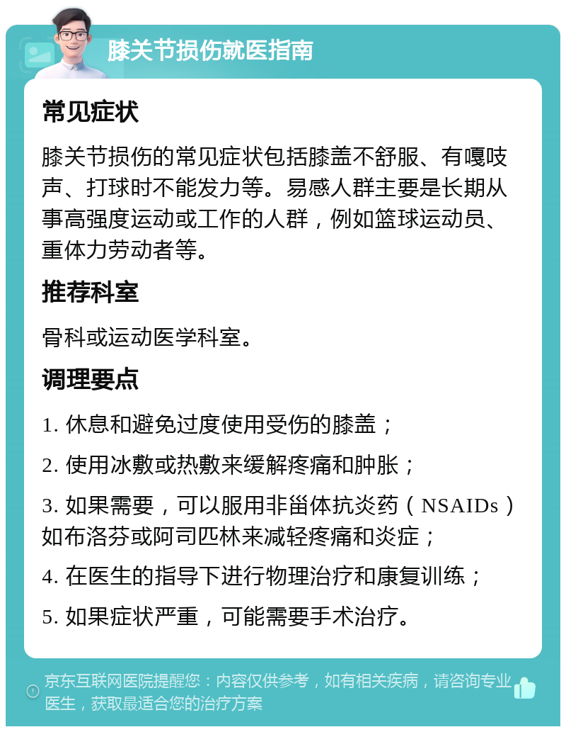 膝关节损伤就医指南 常见症状 膝关节损伤的常见症状包括膝盖不舒服、有嘎吱声、打球时不能发力等。易感人群主要是长期从事高强度运动或工作的人群，例如篮球运动员、重体力劳动者等。 推荐科室 骨科或运动医学科室。 调理要点 1. 休息和避免过度使用受伤的膝盖； 2. 使用冰敷或热敷来缓解疼痛和肿胀； 3. 如果需要，可以服用非甾体抗炎药（NSAIDs）如布洛芬或阿司匹林来减轻疼痛和炎症； 4. 在医生的指导下进行物理治疗和康复训练； 5. 如果症状严重，可能需要手术治疗。
