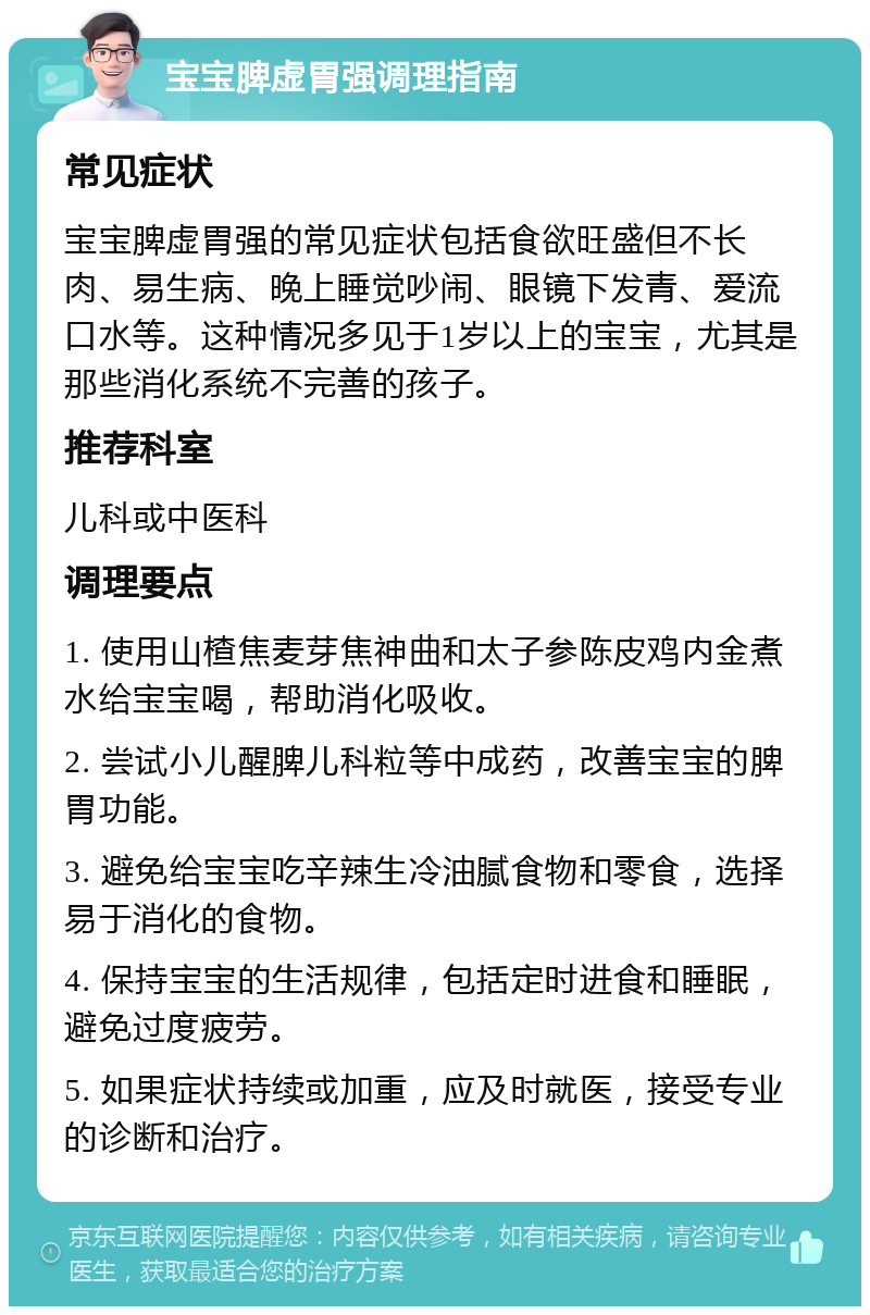 宝宝脾虚胃强调理指南 常见症状 宝宝脾虚胃强的常见症状包括食欲旺盛但不长肉、易生病、晚上睡觉吵闹、眼镜下发青、爱流口水等。这种情况多见于1岁以上的宝宝，尤其是那些消化系统不完善的孩子。 推荐科室 儿科或中医科 调理要点 1. 使用山楂焦麦芽焦神曲和太子参陈皮鸡内金煮水给宝宝喝，帮助消化吸收。 2. 尝试小儿醒脾儿科粒等中成药，改善宝宝的脾胃功能。 3. 避免给宝宝吃辛辣生冷油腻食物和零食，选择易于消化的食物。 4. 保持宝宝的生活规律，包括定时进食和睡眠，避免过度疲劳。 5. 如果症状持续或加重，应及时就医，接受专业的诊断和治疗。