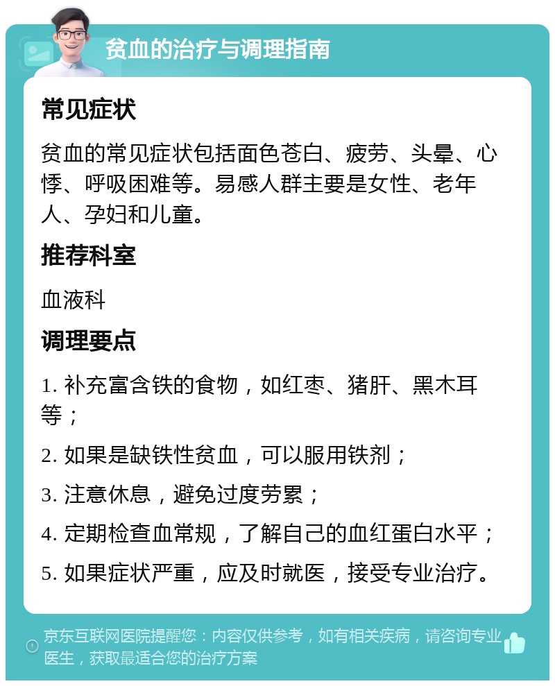 贫血的治疗与调理指南 常见症状 贫血的常见症状包括面色苍白、疲劳、头晕、心悸、呼吸困难等。易感人群主要是女性、老年人、孕妇和儿童。 推荐科室 血液科 调理要点 1. 补充富含铁的食物，如红枣、猪肝、黑木耳等； 2. 如果是缺铁性贫血，可以服用铁剂； 3. 注意休息，避免过度劳累； 4. 定期检查血常规，了解自己的血红蛋白水平； 5. 如果症状严重，应及时就医，接受专业治疗。