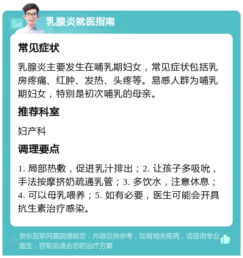 乳腺炎就医指南 常见症状 乳腺炎主要发生在哺乳期妇女，常见症状包括乳房疼痛、红肿、发热、头疼等。易感人群为哺乳期妇女，特别是初次哺乳的母亲。 推荐科室 妇产科 调理要点 1. 局部热敷，促进乳汁排出；2. 让孩子多吸吮，手法按摩挤奶疏通乳管；3. 多饮水，注意休息；4. 可以母乳喂养；5. 如有必要，医生可能会开具抗生素治疗感染。