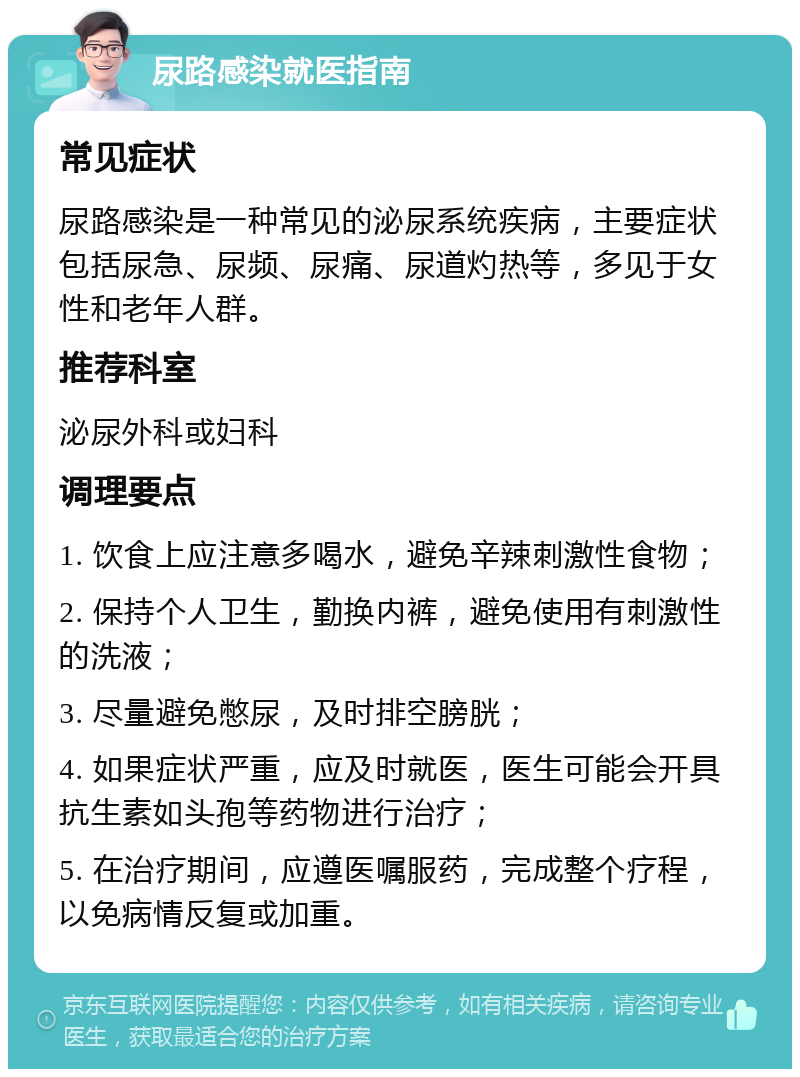 尿路感染就医指南 常见症状 尿路感染是一种常见的泌尿系统疾病，主要症状包括尿急、尿频、尿痛、尿道灼热等，多见于女性和老年人群。 推荐科室 泌尿外科或妇科 调理要点 1. 饮食上应注意多喝水，避免辛辣刺激性食物； 2. 保持个人卫生，勤换内裤，避免使用有刺激性的洗液； 3. 尽量避免憋尿，及时排空膀胱； 4. 如果症状严重，应及时就医，医生可能会开具抗生素如头孢等药物进行治疗； 5. 在治疗期间，应遵医嘱服药，完成整个疗程，以免病情反复或加重。