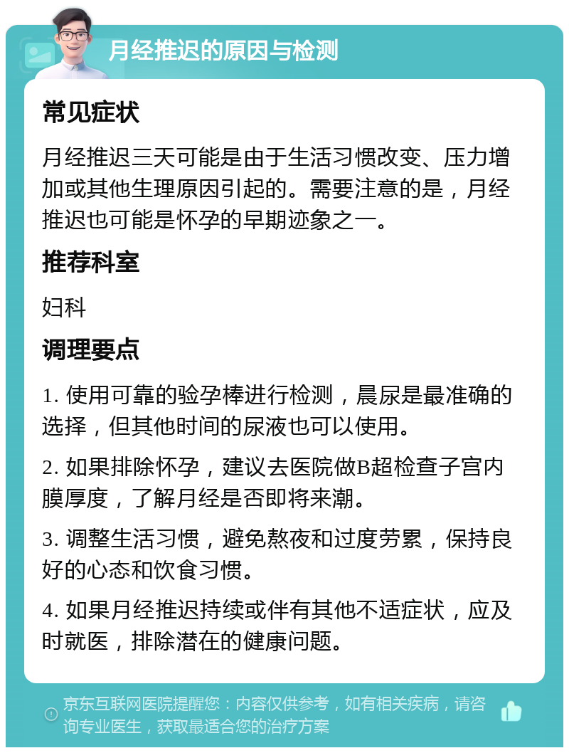 月经推迟的原因与检测 常见症状 月经推迟三天可能是由于生活习惯改变、压力增加或其他生理原因引起的。需要注意的是，月经推迟也可能是怀孕的早期迹象之一。 推荐科室 妇科 调理要点 1. 使用可靠的验孕棒进行检测，晨尿是最准确的选择，但其他时间的尿液也可以使用。 2. 如果排除怀孕，建议去医院做B超检查子宫内膜厚度，了解月经是否即将来潮。 3. 调整生活习惯，避免熬夜和过度劳累，保持良好的心态和饮食习惯。 4. 如果月经推迟持续或伴有其他不适症状，应及时就医，排除潜在的健康问题。