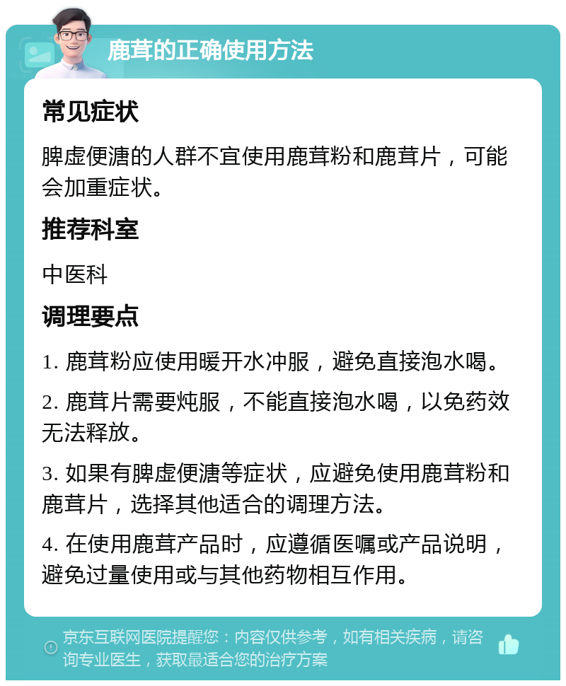 鹿茸的正确使用方法 常见症状 脾虚便溏的人群不宜使用鹿茸粉和鹿茸片，可能会加重症状。 推荐科室 中医科 调理要点 1. 鹿茸粉应使用暖开水冲服，避免直接泡水喝。 2. 鹿茸片需要炖服，不能直接泡水喝，以免药效无法释放。 3. 如果有脾虚便溏等症状，应避免使用鹿茸粉和鹿茸片，选择其他适合的调理方法。 4. 在使用鹿茸产品时，应遵循医嘱或产品说明，避免过量使用或与其他药物相互作用。